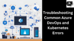 Troubleshooting Common Azure DevOps and Kubernetes Errors